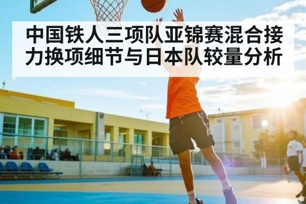 中国铁人三项队亚锦赛混合接力换项细节与日本队较量分析